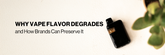 Why Vape Flavor Degrades and How Brands Can Preserve It